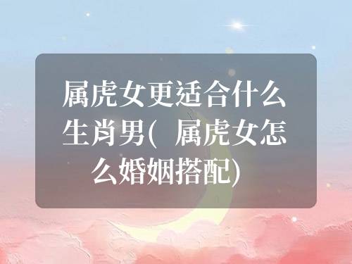 屬虎女更適合什么生肖男(屬虎女怎么婚姻搭配)