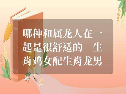 哪種和屬龍人在一起是很舒適的 生肖雞女配生肖龍男合適嗎