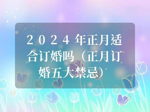 2024年正月適合訂婚嗎（正月訂婚五大禁忌）