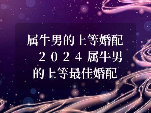 屬牛男的上等婚配 2024屬牛男的上等最佳婚配