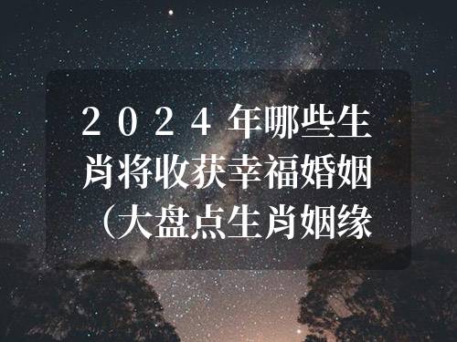 2024年哪些生肖將收獲幸福婚姻（大盤點生肖姻緣收獲愛情的生肖）