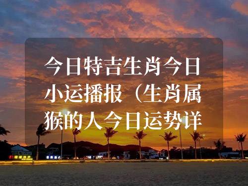 今日特吉生肖今日小運播報（生肖屬猴的人今日運勢詳解2024年3月16日）